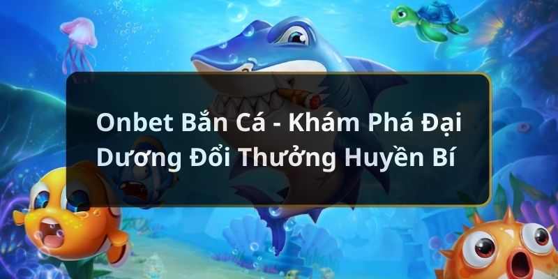 Onbet Bắn Cá – Khám Phá Đại Dương Đổi Thưởng Huyền Bí